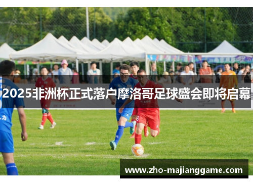 2025非洲杯正式落户摩洛哥足球盛会即将启幕