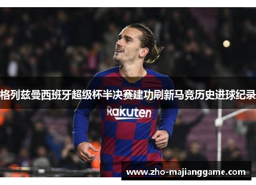 格列兹曼西班牙超级杯半决赛建功刷新马竞历史进球纪录 格列兹曼西班牙超级杯半决赛建功刷新马竞历史进球纪录