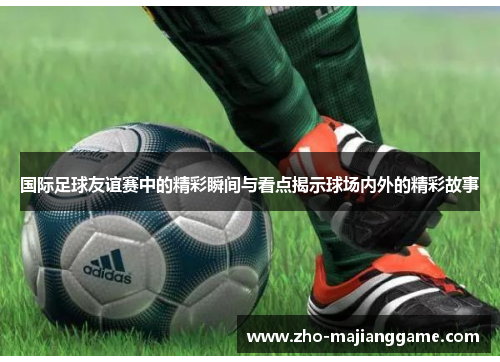 国际足球友谊赛中的精彩瞬间与看点揭示球场内外的精彩故事 国际足球友谊赛中的精彩瞬间与看点揭示球场内外的精彩故事